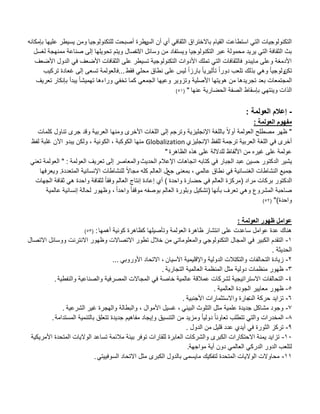 ‫الس‬ ‫أن‬ ‫أي‬ ً‫الثقاف‬ ‫باالختراق‬ ‫القٌام‬ ‫استطاعت‬ ً‫الت‬ ‫التكنولوجٌات‬‫للتكنولوجٌا‬ ‫أصبحت‬ ‫ٌطرة‬‫بإمكانه‬ ‫علٌها‬ ‫ٌسٌطر‬ ‫ومن‬
‫اال‬ ‫وسابل‬ ‫من‬ ‫وٌستفاد‬ ‫التكنولوجٌا‬ ‫عبر‬ ‫محمولة‬ ‫ٌرٌد‬ ً‫الت‬ ‫الثقافة‬ ‫بث‬‫ت‬‫لؽسل‬ ‫ممنهجة‬ ‫صناعة‬ ‫إلى‬ ‫تحوٌلها‬ ‫وٌتم‬ ‫صال‬
‫األضعؾ‬ ‫الدول‬ ً‫ف‬ ‫األضعؾ‬ ‫الثقافات‬ ‫على‬ ‫تسٌطر‬ ‫التكنولوجٌة‬ ‫األدوات‬ ‫تملك‬ ً‫الت‬ ‫فالثقافات‬ ‫ماٌبدو‬ ‫وعلى‬ ‫األدمؽة‬
‫تكن‬‫فقط‬ ً‫محل‬ ‫نطاق‬ ‫على‬ ‫لٌس‬ ً‫ا‬‫بارز‬ ً‫ا‬ٌ‫تؤثٌر‬ ً‫ا‬‫دور‬ ‫تلعب‬ ‫بذلك‬ ً‫وه‬ ً‫ا‬ٌ‫ولوج‬...‫تركٌب‬ ‫ؼعادة‬ ‫إلى‬ ‫تسعى‬ ‫فالعولمة‬
‫تعرٌؾ‬ ‫بإنكار‬ ‫ٌبدأ‬ ً‫ا‬‫تهمٌش‬ ‫وراءها‬ ً‫تخف‬ ‫كما‬ ً‫الجمع‬ ‫وعٌها‬ ‫وتزوٌر‬ ‫األصلٌة‬ ‫هوٌتها‬ ‫من‬ ‫تجرٌدها‬ ‫بعد‬ ‫المجتمعات‬
‫عنها‬ ‫الحضارٌة‬ ‫الصفة‬ ‫بإسقاط‬ ً‫وٌنته‬ ‫الذات‬"(51)
-‫إعالم‬‫العولمة‬:
‫العولمة‬ ‫مفهوم‬:
"‫كلمات‬ ‫تناول‬ ‫جرى‬ ‫وقد‬ ‫العربٌة‬ ‫ومنها‬ ‫األخرى‬ ‫اللؽات‬ ‫إلى‬ ‫وترجم‬ ‫اإلنجلٌزٌة‬ ‫باللؽة‬ ً‫ال‬‫أو‬ ‫العولمة‬ ‫مصطلب‬ ‫ظهر‬
‫اإلنجلٌزي‬ ‫للفظ‬ ‫ترجمة‬ ‫العربٌة‬ ‫اللؽة‬ ً‫ف‬ ‫أخرى‬Globalization‫الكوكبة‬ ‫منها‬,‫الكونٌة‬,‫لفظ‬ ‫ؼلبة‬ ‫اآلن‬ ‫ٌبدو‬ ‫ولكن‬
‫الظاهرة‬ ‫هذه‬ ‫على‬ ‫للداللة‬ ‫األلفاظ‬ ‫من‬ ‫ؼٌره‬ ‫على‬ ‫عولمة‬"
‫ٌشٌر‬‫الحدٌث‬ ‫اإلعبلم‬ ‫اتجاهات‬ ‫كتابه‬ ً‫ف‬ ‫الجبار‬ ‫عبد‬ ‫حسٌن‬ ‫الدكتور‬‫و‬‫المعاصر‬‫العولمة‬ ‫تعرٌؾ‬ ‫إلى‬:"ً‫تعن‬ ‫العولمة‬
ً‫عالم‬ ‫نطاق‬ ً‫ف‬ ‫الؽنسانٌة‬ ‫النشاطات‬ ‫جمٌع‬,‫جع‬ ‫بمعنى‬‫المتعددة‬ ‫اإلنسانٌة‬ ‫للنشاطات‬ ً‫ال‬‫مجا‬ ‫كله‬ ‫العالم‬ ‫ل‬.‫وٌعرفها‬
‫مراد‬ ‫بركات‬ ‫الدكتور‬(‫واحدة‬ ‫حضارة‬ ً‫ف‬ ‫العالم‬ ‫مركزة‬)‫الجهات‬ ‫ثقافة‬ ً‫ه‬ ‫واحدة‬ ‫لثقافة‬ ً‫ا‬‫وفق‬ ‫العالم‬ ‫إنتاج‬ ‫إعادة‬ ‫أي‬
‫بؤنها‬ ‫تعرؾ‬ ً‫وه‬ ‫المشروع‬ ‫صاحبة‬(ً‫ا‬‫واحد‬ ً‫ا‬‫موقف‬ ‫بوصفه‬ ‫العالم‬ ‫وبلورة‬ ‫تشكٌل‬,‫إنسانٌة‬ ‫لحالة‬ ‫وظهور‬‫عالمٌة‬
‫واحدة‬")(52)
‫ظهور‬ ‫عوامل‬‫العولمة‬:
‫أهمها‬ ‫كونٌة‬ ‫كظاهرة‬ ‫وتؤصٌلها‬ ‫العولمة‬ ‫ظاهرة‬ ‫انتشار‬ ‫على‬ ‫ساعدت‬ ‫عوامل‬ ‫عدة‬ ‫هناك‬:(53)
1-‫االتصال‬ ‫ووسابل‬ ‫االنترنت‬ ‫وظهور‬ ‫االتصاالت‬ ‫تطور‬ ‫خبلل‬ ‫من‬ ً‫والمعلومات‬ ً‫التكنولوج‬ ‫المجال‬ ً‫ف‬ ‫الكبٌر‬ ‫التقدم‬
‫الحدٌثة‬.
2-‫و‬ ‫التحالفات‬ ‫زٌادة‬‫اآلسٌان‬ ‫واإلقلٌمٌة‬ ‫الدولٌة‬ ‫التكتبلت‬,ً‫األوروب‬ ‫االتحاد‬...
3-‫التجارٌة‬ ‫العالمٌة‬ ‫المنظمة‬ ‫مثل‬ ‫دولٌة‬ ‫منظمات‬ ‫ظهور‬.
4-‫والنفطٌة‬ ‫والصناعٌة‬ ‫المصرفٌة‬ ‫المجاالت‬ ً‫ف‬ ‫خاصة‬ ‫عالمٌة‬ ‫عمبلقة‬ ‫لشركات‬ ‫االستراتٌجٌة‬ ‫التحالفات‬.
5-‫العالمٌة‬ ‫الجودة‬ ‫معاٌٌر‬ ‫ظهور‬.
6-‫الت‬ ‫حركة‬ ‫تزاٌد‬‫األجنبٌة‬ ‫واالستثمارات‬ ‫جارة‬.
7-ً‫البٌب‬ ‫التلوث‬ ‫مثل‬ ‫علمٌة‬ ‫جدٌدة‬ ‫مشاكل‬ ‫وجود‬,‫األموال‬ ‫ؼسٌل‬,‫الشرعٌة‬ ‫ؼٌر‬ ‫والهجرة‬ ‫والبطالة‬.
8-‫المستدامة‬ ‫بالتنمٌة‬ ‫تتعلق‬ ‫جدٌدة‬ ‫مفاهٌم‬ ‫وإٌجاد‬ ‫التنسٌق‬ ‫من‬ ‫ومزٌد‬ ً‫ا‬ٌ‫دول‬ ً‫ا‬‫تعاون‬ ‫تتطلب‬ ً‫والت‬ ‫المخدرات‬.
9-‫قلٌل‬ ‫عدد‬ ‫أٌدي‬ ً‫ف‬ ‫الثورة‬ ‫تركز‬‫الدول‬ ‫من‬.
10-‫األمرٌكٌة‬ ‫المتحدة‬ ‫الوالٌات‬ ‫تساعد‬ ‫مبلبمة‬ ‫بٌبة‬ ‫توفر‬ ‫للقارات‬ ‫العابرة‬ ‫والشركات‬ ‫الكبرى‬ ‫االحتكارات‬ ‫ٌمنة‬ ‫تزاٌد‬
‫مواجهة‬ ‫أٌة‬ ‫دون‬ ً‫العالم‬ ً‫الدرك‬ ‫الدور‬ ‫لتلعب‬.
11-ً‫السوفٌٌت‬ ‫االتحاد‬ ‫مثل‬ ‫الكبرى‬ ‫بالدول‬ ‫ماٌسمى‬ ‫لتفكٌك‬ ‫المتحدة‬ ‫الوالٌات‬ ‫محاوالت‬.
 