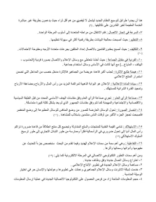 ‫لٌقص‬ ‫ال‬ ‫لٌشمل‬ ‫الجدٌد‬ ‫النظام‬ ‫لتوسٌع‬ ‫طرابق‬ ‫ٌجدوا‬ ‫أن‬ ‫هنا‬‫مباشرة‬ ‫ؼٌر‬ ‫بطرٌقة‬ ‫ٌدعمون‬ ‫حٌث‬ ‫ثراء‬ ‫أقل‬ ‫هم‬ ‫من‬ ‫ي‬
‫تكالٌفها‬ ‫على‬ ‫القادرٌن‬ ‫لؽٌر‬ ‫المقجمة‬ ‫الخدمة‬.(9)
7-‫االتصال‬ ‫إنجاز‬ ً‫ف‬ ‫السرعة‬:‫الواحدة‬ ‫المرحلة‬ ‫أسلوب‬ ‫إلى‬ ‫المتعددة‬ ‫مراحله‬ ‫من‬ ‫االنتقال‬ ‫فتم‬.
8-‫التنظٌم‬:‫تنظٌمها‬ ‫سهولة‬ ً‫ف‬ ‫أكثر‬ ‫رقمٌة‬ ‫بطرٌقة‬ ‫البٌانات‬ ‫معالجة‬ ‫أصبحت‬ ‫حٌث‬.
9-‫التكثٌؾ‬:‫االحتماالت‬ ‫ومفتوحة‬ ‫األوجه‬ ‫متعددة‬ ‫بجرعات‬ ‫المتلقٌن‬ ‫إمداد‬ ‫باالتصال‬ ‫بمقدورالقابمٌن‬ ‫أصبب‬ ‫حٌث‬.
(10)
10-‫الجماعة‬ ‫مقابل‬ ً‫ف‬ ‫الفردٌة‬:‫فر‬ ‫بصورة‬ ‫واالتصال‬ ‫اإلعبلم‬ ‫وسابل‬ ‫مع‬ ‫نتعاطى‬ ‫أخذنا‬ ‫حٌث‬‫دٌة‬(‫الحاسوب‬,
‫الهاتؾ‬,‫المذٌاع‬)...‫جماعٌة‬ ‫استخدام‬ ‫وسابل‬ ‫األساس‬ ً‫ف‬ ‫كانت‬ ‫أنها‬ ‫مع‬.
11-‫اإلثارة‬ ‫طابع‬ ‫هٌمنة‬:‫تضمن‬ ً‫الت‬ ‫المداخل‬ ‫من‬ ‫خصب‬ ‫مدخل‬ ‫فاإلثارة‬ ‫الجماهٌر‬ ‫من‬ ‫عرٌضة‬ ‫قاعدة‬ ‫أكبر‬ ‫لجذب‬
ً‫اإلعبلم‬ ‫المنتج‬ ‫استمرار‬
12-‫اإلعبلنٌة‬ ‫المادة‬ ‫سٌادة‬:‫واألرباح‬ ‫المال‬ ‫رأس‬ ‫من‬ ‫المزٌد‬ ‫لمراكمة‬ ‫الذهبٌة‬ ‫البوابة‬ ‫هو‬ ‫اإلعبلن‬‫األرباح‬ ‫ومضاعفة‬
‫للمستهلك‬ ‫الشرابٌة‬ ‫القدرة‬ ‫وتمجٌد‬.
13-‫العام‬ ‫الرأي‬ ‫صناعة‬:‫السٌاسٌة‬ ‫الطبقة‬ ‫قبل‬ ‫من‬ ‫المحدد‬ ً‫األساس‬ ‫الهدؾ‬ ‫مقاسات‬ ‫وفق‬ ‫العام‬ ‫الرأي‬ ‫صناعة‬ ‫تجري‬
‫كما‬ ‫والمهٌمنة‬ ‫واالجتماعٌة‬ ‫واالقتصادٌة‬‫متماسكة‬ ‫كبٌرة‬ ‫كتلة‬ ‫ٌشكل‬ ‫ٌعد‬ ‫لم‬ ‫الذي‬ ‫الجمهور‬ ‫مقاسات‬ ‫وفق‬ ‫تتم‬.
14-‫الصورة‬ ‫انتصار‬:‫المنت‬ ‫وضع‬ ‫إلى‬ ‫المطبوعة‬ ‫للوسابل‬ ‫المنافس‬ ‫وضع‬ ‫من‬ ‫للصور‬ ‫العارضة‬ ‫الوسابل‬ ‫تحول‬‫صر‬
‫أ‬ ‫من‬ ‫األكبر‬ ‫الجزء‬ ‫تحجز‬ ‫فؤصبحت‬‫باستبلب‬ ‫منشدٌن‬ ‫الناس‬ ‫وقات‬‫للمشاهدة‬.(11)
15-‫االستهبلك‬:‫تراكم‬ ‫ضرورة‬ ‫قاعدة‬ ‫من‬ ً‫ا‬‫انطبلق‬ ‫منتج‬ ‫كل‬ ‫وتبضٌع‬ ‫المتداولة‬ ‫والسلع‬ ‫للمنتجات‬ ‫النقدٌة‬ ‫القٌمة‬ ً‫تنام‬
‫ترسٌخ‬ ‫طور‬ ‫إلى‬ ‫التجاري‬ ‫التبادل‬ ‫طور‬ ‫من‬ ‫وممارسة‬ ً‫ا‬‫فكر‬ ‫الرأسمالٌة‬ ً‫ف‬ ‫ضروري‬ ‫تحول‬ ‫إلى‬ ‫أدٌا‬ ‫المال‬ ‫رأس‬
ً‫االستهبلك‬ ‫السلوك‬(12)
16-‫التفاعلٌة‬:‫ال‬ ‫اإلعبلم‬ ‫سمات‬ ‫من‬ ‫سمة‬ ‫أهم‬ ً‫وه‬‫و‬ ‫جدٌد‬‫سنخصص‬ ‫البحث‬ ‫من‬ ‫تقدم‬ ‫فٌما‬ً‫ا‬‫جزء‬‫عن‬ ‫للحدٌث‬
‫وأثرها‬ ‫وسماتها‬ ‫وأدواتها‬ ‫مفهومها‬.
ً‫ٌل‬ ‫كما‬ ‫االلكترونٌة‬ ‫المرحلة‬ ً‫ف‬ ً‫االتصال‬ ً‫التكنولوج‬ ‫التطور‬ ‫سمات‬ ‫أهم‬ ‫ومن‬:(13)
1-‫جدٌدة‬ ‫وظابؾ‬ ‫وفق‬ ‫جدٌدة‬ ‫اتصال‬ ‫وسابل‬ ‫اختراع‬.
2-‫اإلنتاج‬ ‫تطوٌر‬ ً‫ف‬ ‫الجدٌدة‬ ‫اإلعبلم‬ ‫وسابل‬ ‫مساهمة‬ً‫اإلعبلم‬.
3-‫اختٌار‬ ً‫ف‬ ‫حر‬ ‫واإلنسان‬ ‫وعولمتها‬ ‫تطوٌرها‬ ‫على‬ ‫وعملت‬ ‫الجماهٌري‬ ‫اإلعبلم‬ ‫وسابل‬ ‫االنترنت‬ ‫شبكة‬ ‫خدمت‬
‫المناسبة‬ ‫الوسٌلة‬.
4-‫المعلومات‬ ‫إرسال‬ ‫عملٌة‬ ً‫ف‬ ‫الجدٌدة‬ ‫االتصالٌة‬ ‫التكنولوجٌا‬ ‫على‬ ‫الحصول‬ ‫فرص‬ ‫من‬ ‫زاد‬ ‫المتاحة‬ ‫المعلومات‬ ‫حجم‬
 
