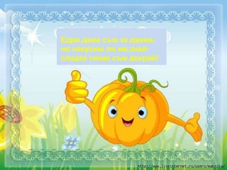 Едра дама съм за двама,
но накусиш ли ме,знай-
сладка тиква съм докрай!
 