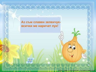 Аз съм славен зеленчук-
всички ме наричат лук!
 