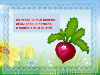 Аз червено съм цвекло-
имам славно потекло
и полезно съм за сто!
 