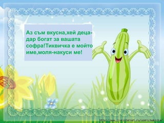 Аз съм вкусна,хей деца-
дар богат за вашата
софра!Тиквичка е мойто
име,моля-накуси ме!
 