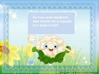 Аз съм зеле-карфиол,
мен слагат ме в туршия
със вода и сол!
 