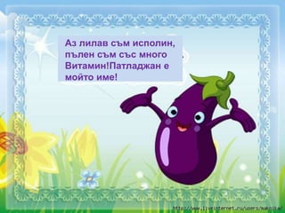 Аз лилав съм исполин,
пълен съм със много
Витамин!Патладжан е
мойто име!
 