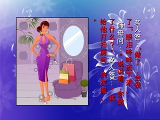 女
人
答
：
女
人
答
：
““
做
了
，
全
做
做
了
，
全
做
了了
!!””
眼
泪
哗
哗
流
下
来
。
眼
泪
哗
哗
流
下
来
。
师
母
问
：
师
母
问
：
＂
说
说
看
，
你
做
＂
说
说
看
，
你
做
了
什
么
？
＂
了
什
么
？
＂
女
人
答
：
女
人
答
：
＂
我
＂
我
给
他
打
扫
房
间
，
洗
衣
服
。
给
他
打
扫
房
间
，
洗
衣
服
。
＂＂
 