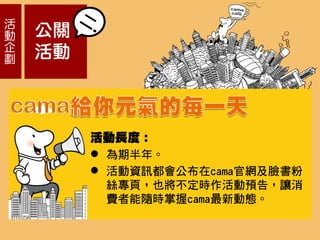 活
動
企
劃
公關
活動
活動長度：
 為期半年。
 活動資訊都會公布在cama官網及臉書粉
絲專頁，也將不定時作活動預告，讓消
費者能隨時掌握cama最新動態。
 