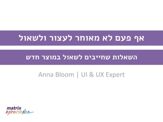 Anna Bloom | UI & UX Expert 
אף פעם לא מאוחר לעצור ולשאול 
השאלות שחייבים לשאול במוצר חדש 
 