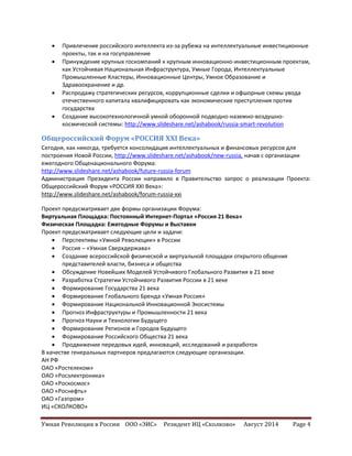 Умная Революция в России ООО «ЭИС» Резидент ИЦ «Сколково» Август 2014 Page 4
 Привлечение российского интеллекта из-за рубежа на интеллектуальные инвестиционные
проекты, так и на госуправление
 Принуждение крупных госкомпаний к крупным инновационно-инвестиционным проектам,
как Устойчивая Национальная Инфраструктура, Умные Города, Интеллектуальные
Промышленные Кластеры, Инновационные Центры, Умное Образование и
Здравоохранение и др.
 Распродажу стратегических ресурсов, коррупционные сделки и офшорные схемы увода
отечественного капитала квалифицировать как экономические преступления против
государства
 Создание высокотехнологичной умной оборонной подводно-наземно-воздушно-
космической системы: http://www.slideshare.net/ashabook/russia-smart-revolution
Общероссийский Форум «РОССИЯ XXI Века»
Сегодня, как никогда, требуется консолидация интеллектуальных и финансовых ресурсов для
построения Новой России, http://www.slideshare.net/ashabook/new-russia, начав с организации
ежегодного Общенационального Форума:
http://www.slideshare.net/ashabook/future-russia-forum
Администрация Президента России направило в Правительство запрос о реализации Проекта:
Общероссийский Форум «РОССИЯ XXI Века»:
http://www.slideshare.net/ashabook/forum-russia-xxi
Проект предусматривает две формы организации Форума:
Виртуальная Площадка: Постоянный Интернет-Портал «Россия 21 Века»
Физическая Площадка: Ежегодные Форумы и Выставки
Проект предусматривает следующие цели и задачи:
 Перспективы «Умной Революции» в России
 Россия – «Умная Сверхдержава»
 Создание всероссийской физической и виртуальной площадки открытого общения
представителей власти, бизнеса и общества
 Обсуждение Новейших Моделей Устойчивого Глобального Развития в 21 веке
 Разработка Стратегии Устойчивого Развития России в 21 веке
 Формирование Государства 21 века
 Формирование Глобального Бренда «Умная Россия»
 Формирование Национальной Инновационной Экосистемы
 Прогноз Инфраструктуры и Промышленности 21 века
 Прогноз Науки и Технологии Будущего
 Формирование Регионов и Городов Будущего
 Формирование Российского Общества 21 века
 Продвижение передовых идей, инноваций, исследований и разработок
В качестве генеральных партнеров предлагаются следующие организации.
АН РФ
ОАО «Ростелеком»
ОАО «Росэлектроника»
ОАО «Роскосмос»
ОАО «Роснефть»
ОАО «Газпром»
ИЦ «СКОЛКОВО»
 