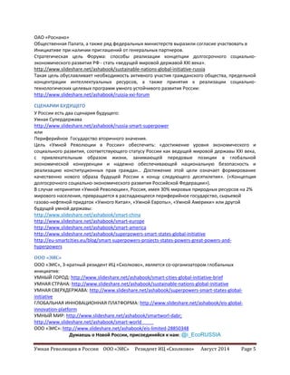 Умная Революция в России ООО «ЭИС» Резидент ИЦ «Сколково» Август 2014 Page 5
ОАО «Роснано»
Общественная Палата, а также ряд федеральных министерств выразили согласие участвовать в
Инициативе при наличии приглашений от генеральных партнеров.
Стратегическая цель Форума: способы реализации концепции долгосрочного социально-
экономического развития РФ - стать «ведущей мировой державой XXI века».
http://www.slideshare.net/ashabook/sustainable-nations-global-initiative-russia
Такая цель обуславливает необходимость активного участия гражданского общества, предельной
концентрации интеллектуальных ресурсов, а также принятия к реализации социально-
технологических целевых программ умного устойчивого развития России:
http://www.slideshare.net/ashabook/russia-xxi-forum
СЦЕНАРИИ БУДУЩЕГО
У России есть два сценария будущего:
Умная Супердержава
http://www.slideshare.net/ashabook/russia-smart-superpower
или
Периферийное Государство вторичного значения.
Цель «Умной Революции в России» обеспечить: «достижение уровня экономического и
социального развития, соответствующего статусу России как ведущей мировой державы XXI века,
с привлекательным образом жизни, занимающей передовые позиции в глобальной
экономической конкуренции и надежно обеспечивающей национальную безопасность и
реализацию конституционных прав граждан… Достижение этой цели означает формирование
качественно нового образа будущей России к концу следующего десятилетия». («Концепция
долгосрочного социально-экономического развития Российской Федерации»).
В случае непринятия «Умной Революции», Россия, имея 30% мировых природных ресурсов на 2%
мирового населения, превращается в распадающееся периферийное государство, сырьевой
газово-нефтяной придаток «Умного Китая», «Умной Европы», «Умной Америки» или другой
будущей умной державы:
http://www.slideshare.net/ashabook/smart-china
http://www.slideshare.net/ashabook/smart-europe
http://www.slideshare.net/ashabook/smart-america
http://www.slideshare.net/ashabook/superpowers-smart-states-global-initiative
http://eu-smartcities.eu/blog/smart-superpowers-projects-states-powers-great-powers-and-
hyperpowers
ООО «ЭИС»
ООО «ЭИС», 3-кратный резидент ИЦ «Сколково», является со-организатором глобальных
инициатив:
УМНЫЙ ГОРОД: http://www.slideshare.net/ashabook/smart-cities-global-initiative-brief
УМНАЯ СТРАНА: http://www.slideshare.net/ashabook/sustainable-nations-global-initiative
УМНАЯ СВЕРХДЕРЖАВА: http://www.slideshare.net/ashabook/superpowers-smart-states-global-
initiative
ГЛОБАЛЬНАЯ ИННОВАЦИОННАЯ ПЛАТФОРМА: http://www.slideshare.net/ashabook/eis-global-
innovation-platform
УМНЫЙ МИР: http://www.slideshare.net/ashabook/smartworl-dabr;
http://www.slideshare.net/ashabook/smart-world
ООО «ЭИС»: http://www.slideshare.net/ashabook/eis-limited-28850348
Думаешь о Новой России, присоединяйся к нам: @i_EcoRUSSIA
 