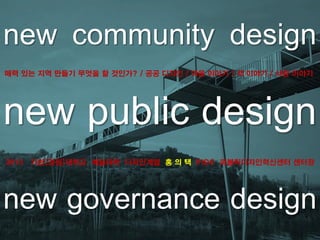 new community design
new public design
new governance design
매력 있는 지역 만들기 무엇을 할 것인가? / 공공 디자인 / 마을 이야기 / 색 이야기 / 사람 이야기
2013 가천[경원]대학교 예술대학 디자인계열 홍 의 택 PIDC 퍼블릭디자인혁신센터 센터장
 