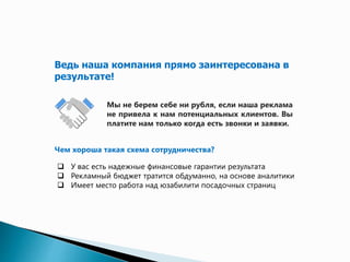 Ведь наша компания прямо заинтересована в 
результате! 
Мы не берем себе ни рубля, если наша реклама 
не привела к вам потенциальных клиентов. Вы 
платите нам только когда есть звонки и заявки. 
Чем хороша такая схема сотрудничества? 
 У вас есть надежные финансовые гарантии результата 
 Рекламный бюджет тратится обдуманно, на основе аналитики 
 Имеет место работа над юзабилити посадочных страниц 
 