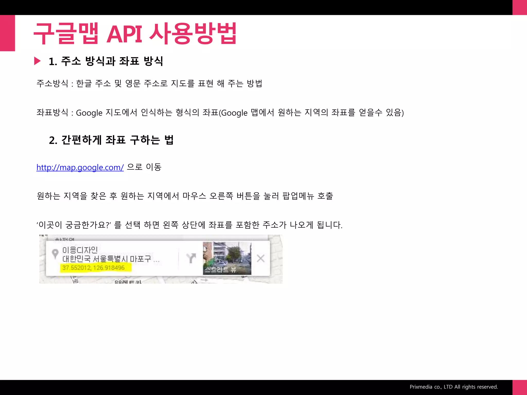 Prixmedia co., LTD All rights reserved.
▶
구글맵 API 사용방법
1. 주소 방식과 좌표 방식
주소방식 : 한글 주소 및 영문 주소로 지도를 표현 해 주는 방법
좌표방식 : Google 지도에서 인식하는 형식의 좌표(Google 맵에서 원하는 지역의 좌표를 얻을수 있음)
2. 간편하게 좌표 구하는 법
http://map.google.com/ 으로 이동
원하는 지역을 찾은 후 원하는 지역에서 마우스 오른쪽 버튼을 눌러 팝업메뉴 호출
‘이곳이 궁금한가요?’ 를 선택 하면 왼쪽 상단에 좌표를 포함한 주소가 나오게 됩니다.
 