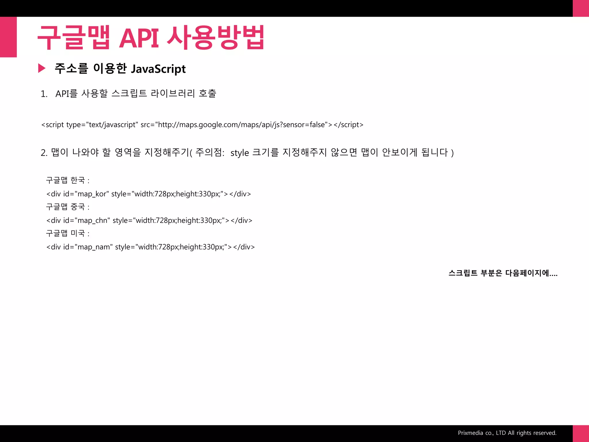 Prixmedia co., LTD All rights reserved.
▶
구글맵 API 사용방법
주소를 이용한 JavaScript
1. API를 사용할 스크립트 라이브러리 호출
<script type="text/javascript" src="http://maps.google.com/maps/api/js?sensor=false"></script>
2. 맵이 나와야 할 영역을 지정해주기( 주의점: style 크기를 지정해주지 않으면 맵이 안보이게 됩니다 )
구글맵 한국 :
<div id="map_kor" style="width:728px;height:330px;"></div>
구글맵 중국 :
<div id="map_chn" style="width:728px;height:330px;"></div>
구글맵 미국 :
<div id="map_nam" style="width:728px;height:330px;"></div>
스크립트 부분은 다음페이지에….
 