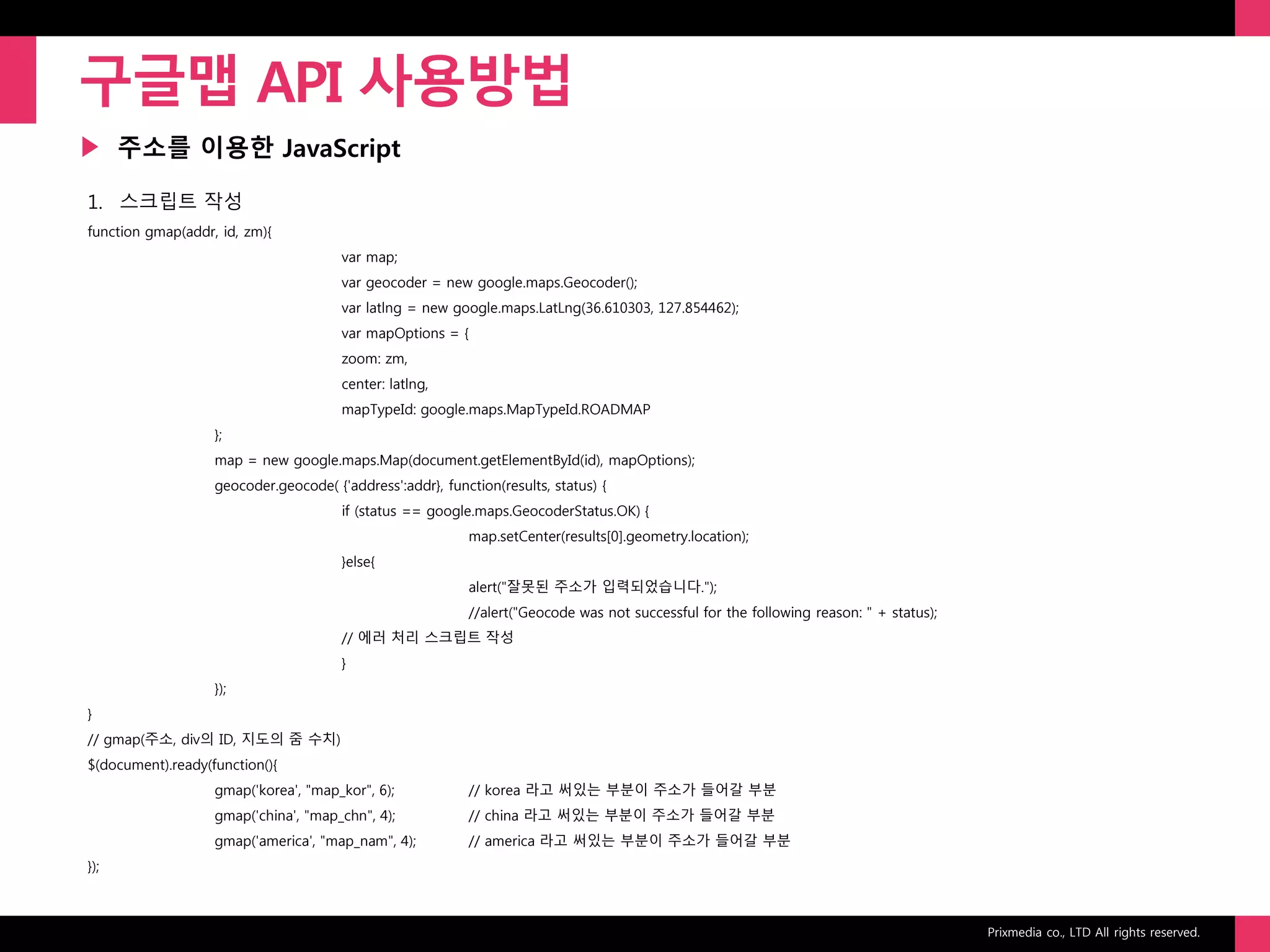 Prixmedia co., LTD All rights reserved.
▶
구글맵 API 사용방법
주소를 이용한 JavaScript
1. 스크립트 작성
function gmap(addr, id, zm){
var map;
var geocoder = new google.maps.Geocoder();
var latlng = new google.maps.LatLng(36.610303, 127.854462);
var mapOptions = {
zoom: zm,
center: latlng,
mapTypeId: google.maps.MapTypeId.ROADMAP
};
map = new google.maps.Map(document.getElementById(id), mapOptions);
geocoder.geocode( {'address':addr}, function(results, status) {
if (status == google.maps.GeocoderStatus.OK) {
map.setCenter(results[0].geometry.location);
}else{
alert("잘못된 주소가 입력되었습니다.");
//alert("Geocode was not successful for the following reason: " + status);
// 에러 처리 스크립트 작성
}
});
}
// gmap(주소, div의 ID, 지도의 줌 수치)
$(document).ready(function(){
gmap('korea', "map_kor", 6); // korea 라고 써있는 부분이 주소가 들어갈 부분
gmap('china', "map_chn", 4); // china 라고 써있는 부분이 주소가 들어갈 부분
gmap('america', "map_nam", 4); // america 라고 써있는 부분이 주소가 들어갈 부분
});
 