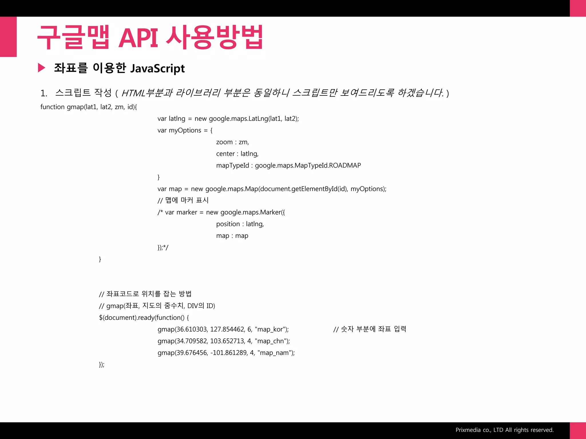 Prixmedia co., LTD All rights reserved.
▶
구글맵 API 사용방법
좌표를 이용한 JavaScript
1. 스크립트 작성 ( HTML부분과 라이브러리 부분은 동일하니 스크립트만 보여드리도록 하겠습니다. )
function gmap(lat1, lat2, zm, id){
var latlng = new google.maps.LatLng(lat1, lat2);
var myOptions = {
zoom : zm,
center : latlng,
mapTypeId : google.maps.MapTypeId.ROADMAP
}
var map = new google.maps.Map(document.getElementById(id), myOptions);
// 맵에 마커 표시
/* var marker = new google.maps.Marker({
position : latlng,
map : map
});*/
}
// 좌표코드로 위치를 잡는 방법
// gmap(좌표, 지도의 줌수치, DIV의 ID)
$(document).ready(function() {
gmap(36.610303, 127.854462, 6, "map_kor"); // 숫자 부분에 좌표 입력
gmap(34.709582, 103.652713, 4, "map_chn");
gmap(39.676456, -101.861289, 4, "map_nam");
});
 
