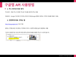 Prixmedia co., LTD All rights reserved.
▶
구글맵 API 사용방법
1. 주소 방식과 좌표 방식
주소방식 : 한글 주소 및 영문 주소로 지도를 표현 해 주는 방법
좌표방식 : Google 지도에서 인식하는 형식의 좌표(Google 맵에서 원하는 지역의 좌표를 얻을수 있음)
2. 간편하게 좌표 구하는 법
http://map.google.com/ 으로 이동
원하는 지역을 찾은 후 원하는 지역에서 마우스 오른쪽 버튼을 눌러 팝업메뉴 호출
‘이곳이 궁금한가요?’ 를 선택 하면 왼쪽 상단에 좌표를 포함한 주소가 나오게 됩니다.
 