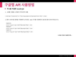 Prixmedia co., LTD All rights reserved.
▶
구글맵 API 사용방법
주소를 이용한 JavaScript
1. API를 사용할 스크립트 라이브러리 호출
<script type="text/javascript" src="http://maps.google.com/maps/api/js?sensor=false"></script>
2. 맵이 나와야 할 영역을 지정해주기( 주의점: style 크기를 지정해주지 않으면 맵이 안보이게 됩니다 )
구글맵 한국 :
<div id="map_kor" style="width:728px;height:330px;"></div>
구글맵 중국 :
<div id="map_chn" style="width:728px;height:330px;"></div>
구글맵 미국 :
<div id="map_nam" style="width:728px;height:330px;"></div>
스크립트 부분은 다음페이지에….
 