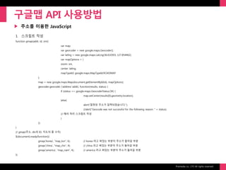 Prixmedia co., LTD All rights reserved.
▶
구글맵 API 사용방법
주소를 이용한 JavaScript
1. 스크립트 작성
function gmap(addr, id, zm){
var map;
var geocoder = new google.maps.Geocoder();
var latlng = new google.maps.LatLng(36.610303, 127.854462);
var mapOptions = {
zoom: zm,
center: latlng,
mapTypeId: google.maps.MapTypeId.ROADMAP
};
map = new google.maps.Map(document.getElementById(id), mapOptions);
geocoder.geocode( {'address':addr}, function(results, status) {
if (status == google.maps.GeocoderStatus.OK) {
map.setCenter(results[0].geometry.location);
}else{
alert("잘못된 주소가 입력되었습니다.");
//alert("Geocode was not successful for the following reason: " + status);
// 에러 처리 스크립트 작성
}
});
}
// gmap(주소, div의 ID, 지도의 줌 수치)
$(document).ready(function(){
gmap('korea', "map_kor", 6); // korea 라고 써있는 부분이 주소가 들어갈 부분
gmap('china', "map_chn", 4); // china 라고 써있는 부분이 주소가 들어갈 부분
gmap('america', "map_nam", 4); // america 라고 써있는 부분이 주소가 들어갈 부분
});
 