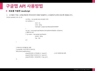 Prixmedia co., LTD All rights reserved.
▶
구글맵 API 사용방법
좌표를 이용한 JavaScript
1. 스크립트 작성 ( HTML부분과 라이브러리 부분은 동일하니 스크립트만 보여드리도록 하겠습니다. )
function gmap(lat1, lat2, zm, id){
var latlng = new google.maps.LatLng(lat1, lat2);
var myOptions = {
zoom : zm,
center : latlng,
mapTypeId : google.maps.MapTypeId.ROADMAP
}
var map = new google.maps.Map(document.getElementById(id), myOptions);
// 맵에 마커 표시
/* var marker = new google.maps.Marker({
position : latlng,
map : map
});*/
}
// 좌표코드로 위치를 잡는 방법
// gmap(좌표, 지도의 줌수치, DIV의 ID)
$(document).ready(function() {
gmap(36.610303, 127.854462, 6, "map_kor"); // 숫자 부분에 좌표 입력
gmap(34.709582, 103.652713, 4, "map_chn");
gmap(39.676456, -101.861289, 4, "map_nam");
});
 