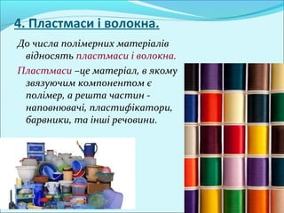 4. Пластмаси і волокна.
До числа полімерних матеріалів
відносять пластмаси і волокна.
Пластмаси –це матеріал, в якому
звязуючим компонентом є
полімер, а решта частин -
наповнювачі, пластифікатори,
барвники, та інші речовини.
 