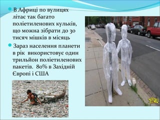 В Африці по вулицях
літає так багато
поліетиленових кульків,
що можна зібрати до 30
тисяч мішків в місяць
Зараз населення планети
в рік використовує один
трильйон поліетиленових
пакетів. 80% в Західній
Європі і США
 