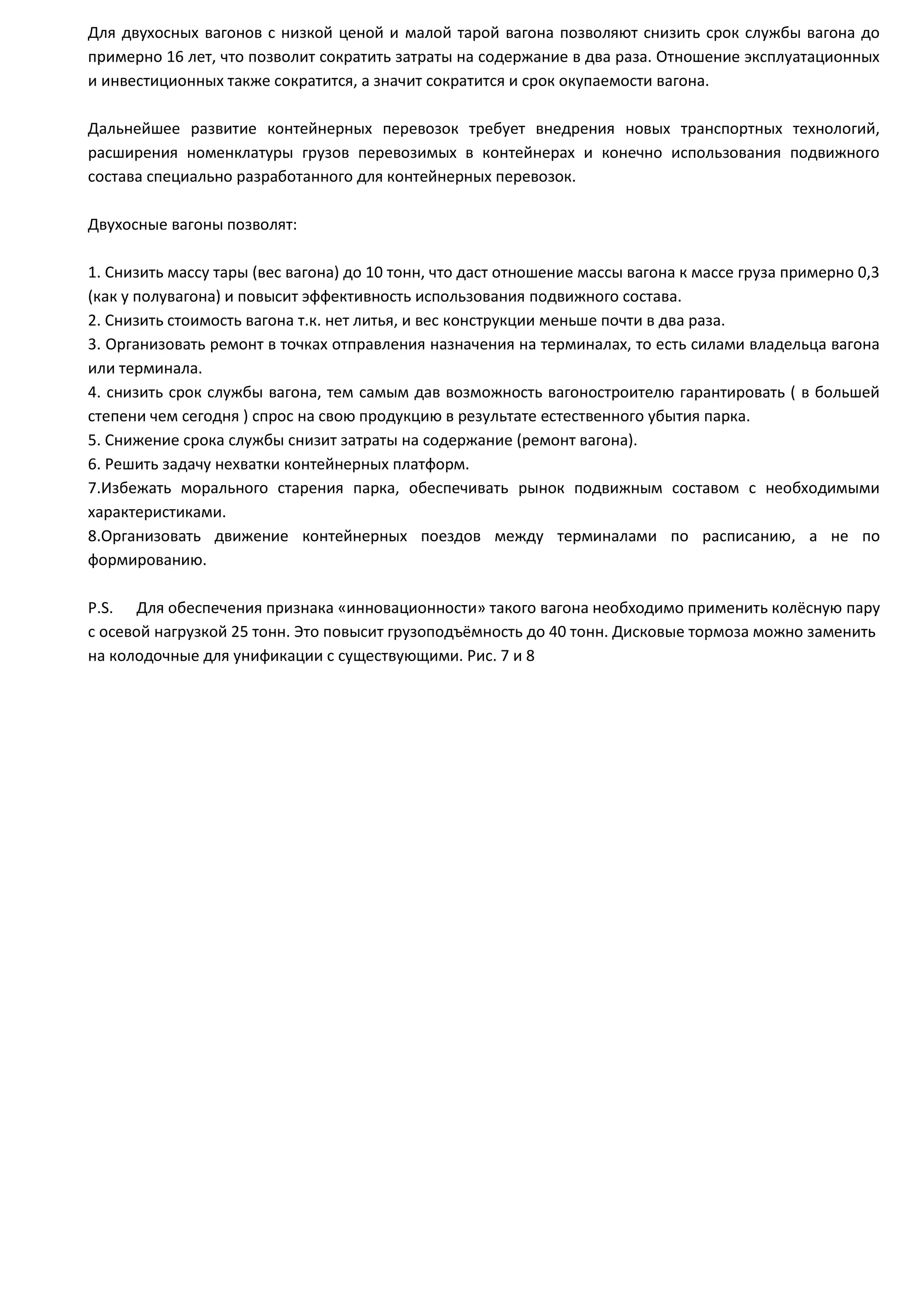 Для двухосных вагонов с низкой ценой и малой тарой вагона позволяют снизить срок службы вагона до
примерно 16 лет, что позволит сократить затраты на содержание в два раза. Отношение эксплуатационных
и инвестиционных также сократится, а значит сократится и срок окупаемости вагона.
Дальнейшее развитие контейнерных перевозок требует внедрения новых транспортных технологий,
расширения номенклатуры грузов перевозимых в контейнерах и конечно использования подвижного
состава специально разработанного для контейнерных перевозок.
Двухосные вагоны позволят:
1. Снизить массу тары (вес вагона) до 10 тонн, что даст отношение массы вагона к массе груза примерно 0,3
(как у полувагона) и повысит эффективность использования подвижного состава.
2. Снизить стоимость вагона т.к. нет литья, и вес конструкции меньше почти в два раза.
3. Организовать ремонт в точках отправления назначения на терминалах, то есть силами владельца вагона
или терминала.
4. снизить срок службы вагона, тем самым дав возможность вагоностроителю гарантировать ( в большей
степени чем сегодня ) спрос на свою продукцию в результате естественного убытия парка.
5. Снижение срока службы снизит затраты на содержание (ремонт вагона).
6. Решить задачу нехватки контейнерных платформ.
7.Избежать морального старения парка, обеспечивать рынок подвижным составом с необходимыми
характеристиками.
8.Организовать движение контейнерных поездов между терминалами по расписанию, а не по
формированию.
P.S. Для обеспечения признака «инновационности» такого вагона необходимо применить колёсную пару
с осевой нагрузкой 25 тонн. Это повысит грузоподъёмность до 40 тонн. Дисковые тормоза можно заменить
на колодочные для унификации с существующими. Рис. 7 и 8
 
