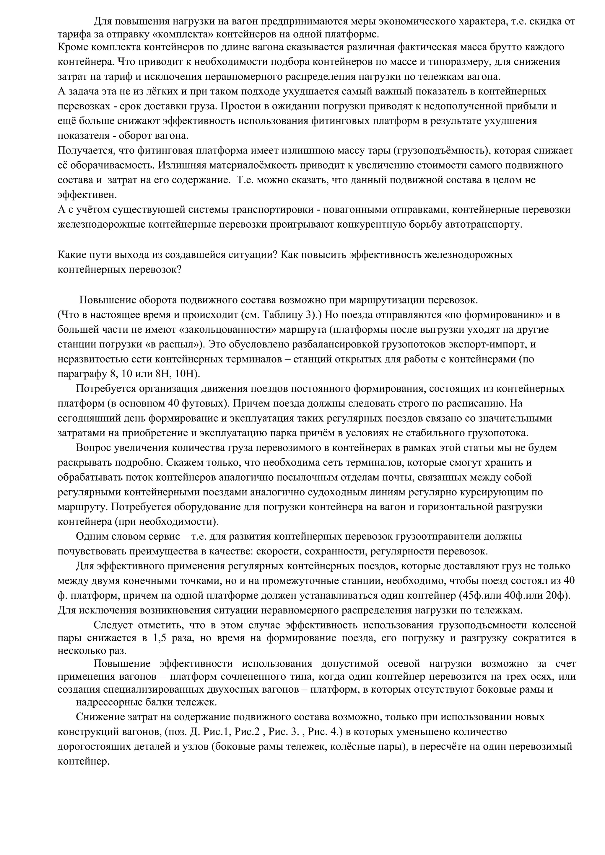 Для повышения нагрузки на вагон предпринимаются меры экономического характера, т.е. скидка от
тарифа за отправку «комплекта» контейнеров на одной платформе.
Кроме комплекта контейнеров по длине вагона сказывается различная фактическая масса брутто каждого
контейнера. Что приводит к необходимости подбора контейнеров по массе и типоразмеру, для снижения
затрат на тариф и исключения неравномерного распределения нагрузки по тележкам вагона.
А задача эта не из лёгких и при таком подходе ухудшается самый важный показатель в контейнерных
перевозках - срок доставки груза. Простои в ожидании погрузки приводят к недополученной прибыли и
ещё больше снижают эффективность использования фитинговых платформ в результате ухудшения
показателя - оборот вагона.
Получается, что фитинговая платформа имеет излишнюю массу тары (грузоподъёмность), которая снижает
её оборачиваемость. Излишняя материалоёмкость приводит к увеличению стоимости самого подвижного
состава и затрат на его содержание. Т.е. можно сказать, что данный подвижной состава в целом не
эффективен.
А с учётом существующей системы транспортировки - повагонными отправками, контейнерные перевозки
железнодорожные контейнерные перевозки проигрывают конкурентную борьбу автотранспорту.
Какие пути выхода из создавшейся ситуации? Как повысить эффективность железнодорожных
контейнерных перевозок?
Повышение оборота подвижного состава возможно при маршрутизации перевозок.
(Что в настоящее время и происходит (см. Таблицу 3).) Но поезда отправляются «по формированию» и в
большей части не имеют «закольцованности» маршрута (платформы после выгрузки уходят на другие
станции погрузки «в распыл»). Это обусловлено разбалансировкой грузопотоков экспорт-импорт, и
неразвитостью сети контейнерных терминалов – станций открытых для работы с контейнерами (по
параграфу 8, 10 или 8Н, 10Н).
Потребуется организация движения поездов постоянного формирования, состоящих из контейнерных
платформ (в основном 40 футовых). Причем поезда должны следовать строго по расписанию. На
сегодняшний день формирование и эксплуатация таких регулярных поездов связано со значительными
затратами на приобретение и эксплуатацию парка причём в условиях не стабильного грузопотока.
Вопрос увеличения количества груза перевозимого в контейнерах в рамках этой статьи мы не будем
раскрывать подробно. Скажем только, что необходима сеть терминалов, которые смогут хранить и
обрабатывать поток контейнеров аналогично посылочным отделам почты, связанных между собой
регулярными контейнерными поездами аналогично судоходным линиям регулярно курсирующим по
маршруту. Потребуется оборудование для погрузки контейнера на вагон и горизонтальной разгрузки
контейнера (при необходимости).
Одним словом сервис – т.е. для развития контейнерных перевозок грузоотправители должны
почувствовать преимущества в качестве: скорости, сохранности, регулярности перевозок.
Для эффективного применения регулярных контейнерных поездов, которые доставляют груз не только
между двумя конечными точками, но и на промежуточные станции, необходимо, чтобы поезд состоял из 40
ф. платформ, причем на одной платформе должен устанавливаться один контейнер (45ф.или 40ф.или 20ф).
Для исключения возникновения ситуации неравномерного распределения нагрузки по тележкам.
Следует отметить, что в этом случае эффективность использования грузоподъемности колесной
пары снижается в 1,5 раза, но время на формирование поезда, его погрузку и разгрузку сократится в
несколько раз.
Повышение эффективности использования допустимой осевой нагрузки возможно за счет
применения вагонов – платформ сочлененного типа, когда один контейнер перевозится на трех осях, или
создания специализированных двухосных вагонов – платформ, в которых отсутствуют боковые рамы и
надрессорные балки тележек.
Снижение затрат на содержание подвижного состава возможно, только при использовании новых
конструкций вагонов, (поз. Д. Рис.1, Рис.2 , Рис. 3. , Рис. 4.) в которых уменьшено количество
дорогостоящих деталей и узлов (боковые рамы тележек, колёсные пары), в пересчёте на один перевозимый
контейнер.
 