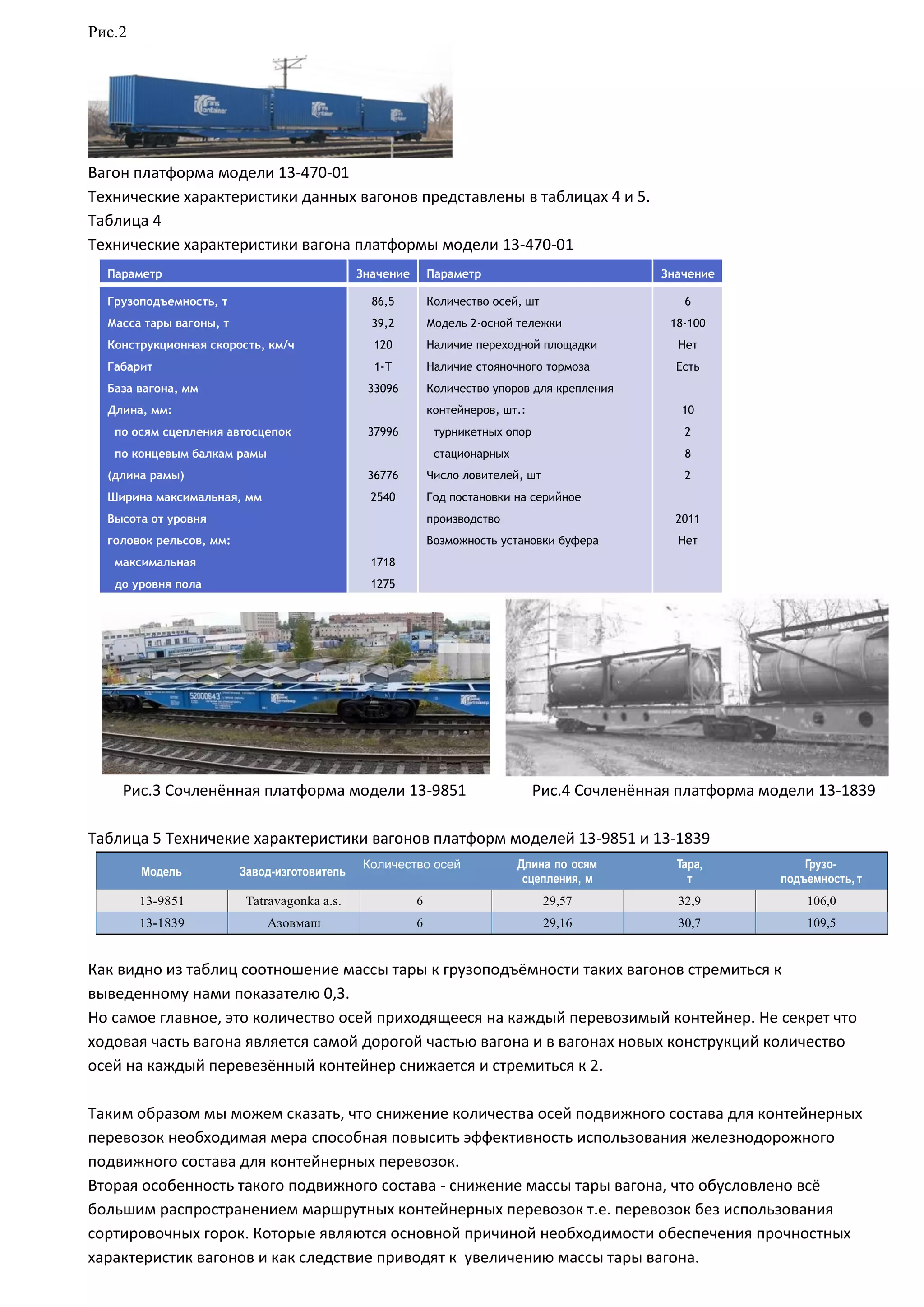 Рис.2
Вагон платформа модели 13-470-01
Технические характеристики данных вагонов представлены в таблицах 4 и 5.
Таблица 4
Технические характеристики вагона платформы модели 13-470-01
Параметр Значение Параметр Значение
Грузоподъемность, т
Масса тары вагоны, т
Конструкционная скорость, км/ч
Габарит
База вагона, мм
Длина, мм:
по осям сцепления автосцепок
по концевым балкам рамы
(длина рамы)
Ширина максимальная, мм
Высота от уровня
головок рельсов, мм:
максимальная
до уровня пола
86,5
39,2
120
1-Т
33096
37996
36776
2540
1718
1275
Количество осей, шт
Модель 2-осной тележки
Наличие переходной площадки
Наличие стояночного тормоза
Количество упоров для крепления
контейнеров, шт.:
турникетных опор
стационарных
Число ловителей, шт
Год постановки на серийное
производство
Возможность установки буфера
6
18-100
Нет
Есть
10
2
8
2
2011
Нет
Рис.3 Сочленённая платформа модели 13-9851 Рис.4 Сочленённая платформа модели 13-1839
Таблица 5 Техничекие характеристики вагонов платформ моделей 13-9851 и 13-1839
Модель Завод-изготовитель
Количество осей Длина по осям
сцепления, м
Тара,
т
Грузо-
подъемность, т
13-9851 Tatravagonka a.s. 6 29,57 32,9 106,0
13-1839 Азовмаш 6 29,16 30,7 109,5
Как видно из таблиц соотношение массы тары к грузоподъёмности таких вагонов стремиться к
выведенному нами показателю 0,3.
Но самое главное, это количество осей приходящееся на каждый перевозимый контейнер. Не секрет что
ходовая часть вагона является самой дорогой частью вагона и в вагонах новых конструкций количество
осей на каждый перевезённый контейнер снижается и стремиться к 2.
Таким образом мы можем сказать, что снижение количества осей подвижного состава для контейнерных
перевозок необходимая мера способная повысить эффективность использования железнодорожного
подвижного состава для контейнерных перевозок.
Вторая особенность такого подвижного состава - снижение массы тары вагона, что обусловлено всё
большим распространением маршрутных контейнерных перевозок т.е. перевозок без использования
сортировочных горок. Которые являются основной причиной необходимости обеспечения прочностных
характеристик вагонов и как следствие приводят к увеличению массы тары вагона.
 