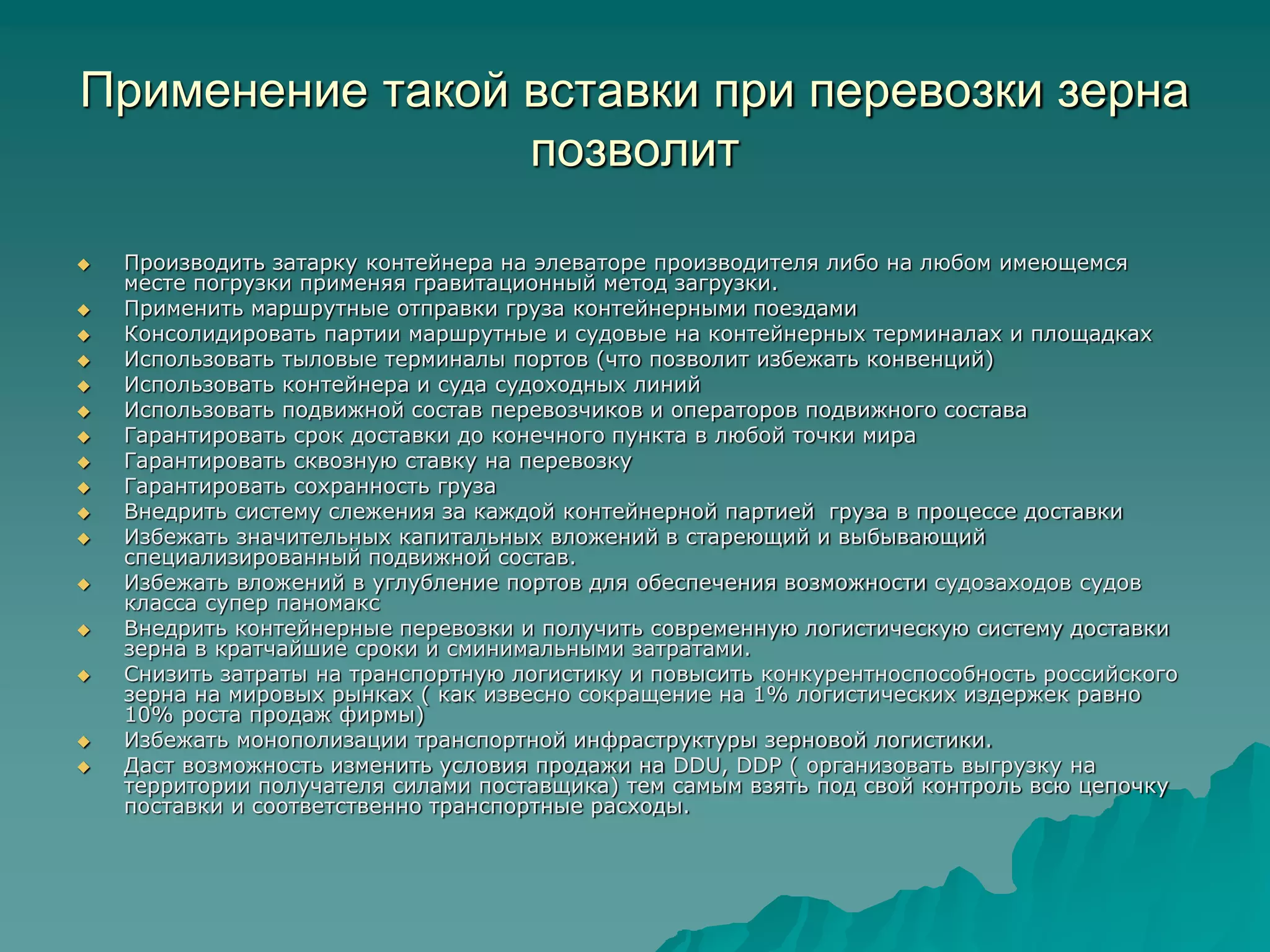 Применение такой вставки при перевозки зерна
позволит
 Производить затарку контейнера на элеваторе производителя либо на любом имеющемся
месте погрузки применяя гравитационный метод загрузки.
 Применить маршрутные отправки груза контейнерными поездами
 Консолидировать партии маршрутные и судовые на контейнерных терминалах и площадках
 Использовать тыловые терминалы портов (что позволит избежать конвенций)
 Использовать контейнера и суда судоходных линий
 Использовать подвижной состав перевозчиков и операторов подвижного состава
 Гарантировать срок доставки до конечного пункта в любой точки мира
 Гарантировать сквозную ставку на перевозку
 Гарантировать сохранность груза
 Внедрить систему слежения за каждой контейнерной партией груза в процессе доставки
 Избежать значительных капитальных вложений в стареющий и выбывающий
специализированный подвижной состав.
 Избежать вложений в углубление портов для обеспечения возможности судозаходов судов
класса супер паномакс
 Внедрить контейнерные перевозки и получить современную логистическую систему доставки
зерна в кратчайшие сроки и сминимальными затратами.
 Снизить затраты на транспортную логистику и повысить конкурентноспособность российского
зерна на мировых рынках ( как извесно сокращение на 1% логистических издержек равно
10% роста продаж фирмы)
 Избежать монополизации транспортной инфраструктуры зерновой логистики.
 Даст возможность изменить условия продажи на DDU, DDP ( организовать выгрузку на
территории получателя силами поставщика) тем самым взять под свой контроль всю цепочку
поставки и соответственно транспортные расходы.
 