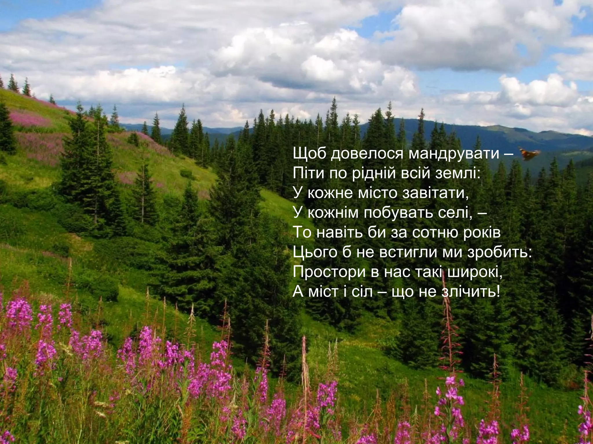 Одна Батьківщина, і двох не буває,
Місця, де родилися, завжди святі.
Хто рідну оселю свою забуває,
Той долі не знайде в житті.
Щоб довелося мандрувати –
Піти по рідній всій землі:
У кожне місто завітати,
У кожнім побувать селі, –
То навіть би за сотню років
Цього б не встигли ми зробить:
Простори в нас такі широкі,
А міст і сіл – що не злічить!
 