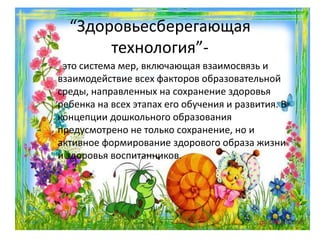 “Здоровьесберегающая
технология”-
это система мер, включающая взаимосвязь и
взаимодействие всех факторов образовательной
среды, направленных на сохранение здоровья
ребенка на всех этапах его обучения и развития. В
концепции дошкольного образования
предусмотрено не только сохранение, но и
активное формирование здорового образа жизни
и здоровья воспитанников.
 