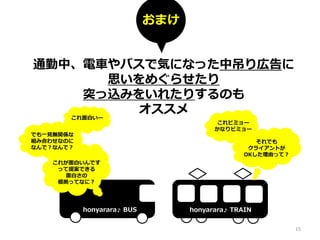 通勤中、電車やバスで気になった中吊り広告に
思いをめぐらせたり
突っ込みをいれたりするのも
オススメ
これ面白いー
これビミョー
かなりビミョー
honyarara♪ BUS honyarara♪ TRAIN
でも一見無関係な
組み合わせなのに
なんで？なんで？
これが面白いんです
って提案できる
面白さの
根拠ってなに？
おまけ
それでも
クライアントが
OKした理由って？
15
 