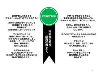 自分が新人であろうと
デザイナーさんがベテランであろうと
あがってきたデザインに対して
「あれれ？」と思ったら
気後れせず
自分を信じてディレクション！
ディレクターとして
理想のゴールは描けているし
クライアントとも握れているし
最低限、1ユーザーとしての
視点・判断基準は
もっているはず。
ただし＆もちろん
そこにたどりつくまでの
自分のディレクションに否がないか
謙虚に精査した上で。
デザインがあがってきたら
必ず第3者の意見を聞きましょう。
ターゲットに近い人、そうでない人にも。
ただし、話半分で聞くこと。
みんながOKと言わなければ
むしろOK。
自分の中でピンッとくるものがあるなら
それを信じて！
でなければ
新しいモノ・結果、自分らしさは
つくりだせないから。
そして何より
クライアントとユーザーを
最も理解しているのは
自分です。
総
監
督
で
あ
り
総
責
任
者
で
す
。
DIRECTOR
35
 
