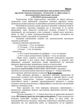 Проект
Методичні рекомендації щодо викладання навчальних
предметів «Трудове навчання», «Технології» та «Креслення» в
загальноосвітніх навчальних закладах
у 2014/2015 навчальному році
Технологічна освіта підростаючого покоління на порозі третього
тисячоліття стала необхідною складовою загальної середньої освіти,
необхідною умовоюцілісного й гармонійного розвиткуособистості школяра.
Особливістю сучасного уроку трудового навчання є навчання учнів не
лише конкретним трудовим операціям але й підготовка їх до життя,
формування таких цінностей особистості (творчої, активної й легко
адаптованої), які допоможуть стати успішним у виборі свого життєвого
шляху та діяти в нових соціально-економічних умовах, починаючи від
визначення потреб у продукції та її реалізації.
Типовими навчальними планами для загальноосвітніх навчальних
закладів на вивчення
– трудового навчання передбачено:
- у 5-6 класах – 2 год. на тиждень;
- у 7-8 класах – 2 год. на тиждень;
- у 9 класі – 1 год. на тиждень;
– технологій:
- у 10-11 класах (незалежно від профілю) – 1 год. на тиждень;
- у 10-11 класах технологічного профілю – 6 год. на тиждень.
Окрім цього, кількість годин на вивчення навчального предмета
трудове навчання у всіх класах може збільшуватись за рахунок часу
варіативної складової навчальних планів передбаченої на навчальні
предмети, факультативи, індивідуальні заняття та консультації.
Реалізація змісту трудового навчання забезпечується навчальною
програмою для5-6 класів( НАВЧАЛЬНА ПРОГРАМА з трудового
навчання для загальноосвітніх навчальних закладів, 5 – 9 класи, Київ 2012,
підготовленою робочоюгрупою, головаякої В. К. Сидоренко;
Нова навчальна програма з трудового навчання спрямована на
досягнення головної мети трудового навчання в середній школі, а саме:
формування технологічно освіченої особистості, підготовленої до
самостійного життя і активної перетворювальної діяльності в умовах
сучасного високотехнологічного, інформаційного суспільства для реалізації
творчого потенціалу учнів.
Зміст предмета має чітко виражену прикладну спрямованість і
реалізується переважно шляхом застосування практичних методів і форм
організації занять.
Трудове навчання у 5 – 9 класах базується на практичній діяльності
учнів. На кожномууроці має бути практична робота. Її зміст визначається
вчителем самостійно залежно від теми уроку та виду робіт, що
виконуватимуться під час уроку. Засвоєння теоретичного матеріалу доцільно
проводити під час практичних робіт, не витрачаючи на це окремого
 