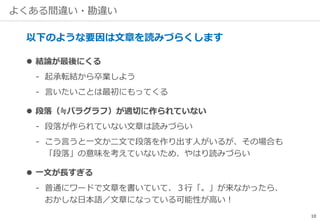 よくある間違い・勘違い
以下のような要因は文章を読みづらくします
 結論が最後にくる
‐ 起承転結から卒業しよう
‐ 言いたいことは最初にもってくる
 段落（≒パラグラフ）が適切に作られていない
‐ 段落が作られていない文章は読みづらい
‐ こう言うと一文か二文で段落を作り出す人がいるが、その場合も
「段落」の意味を考えていないため、やはり読みづらい
 一文が長すぎる
‐ 普通にワードで文章を書いていて、３行「。」が来なかったら、
おかしな日本語／文章になっている可能性が高い！
10
 