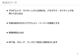本日のワーク
 アカデミック・ライティングとは何かを、パラグラフ・ライティングを
用いてまとめよ
 分量は配布されたリアクション・ペーパーの表面とする
 制限時間は10分
 終了後、グループ・ワークにて相互に添削を行います
12
 