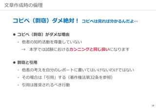 文章作成時の倫理
コピペ（剽窃）ダメ絶対！ コピペは見れば分かるんだよ…
 コピペ（剽窃）がダメな理由
‐ 他者の知的活動を尊重していない
→ 本学では試験におけるカンニングと同じ扱いになります
 剽窃と引用
‐ 他者の考えを自分のレポートに書いてはいけないわけではない
‐ その場合は「引用」する（著作権法第32条を参照）
‐ 引用は推奨されるべき行動
14
 