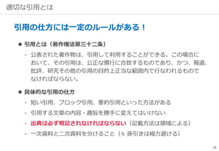 適切な引用とは
引用の仕方には一定のルールがある！
 引用とは（著作権法第三十二条）
‐ 公表された著作物は、引用して利用することができる。この場合に
おいて、その引用は、公正な慣行に合致するものであり、かつ、報道、
批評、研究その他の引用の目的上正当な範囲内で行なわれるもので
なければならない。
 具体的な引用の仕方
‐ 短い引用、ブロック引用、要約引用といった方法がある
‐ 引用する文章の内容・趣旨を勝手に変えてはいけない
‐ 出典は必ず明記されなければならない（記載方法は領域による）
‐ 一次資料と二次資料を分けること（≒ 孫引きは極力避ける）
15
 