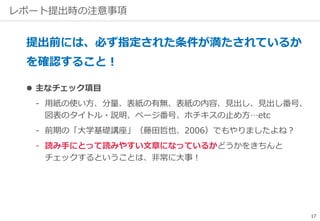 レポート提出時の注意事項
提出前には、必ず指定された条件が満たされているか
を確認すること！
 主なチェック項目
‐ 用紙の使い方、分量、表紙の有無、表紙の内容、見出し、見出し番号、
図表のタイトル・説明、ページ番号、ホチキスの止め方…etc
‐ 前期の「大学基礎講座」（藤田哲也、2006）でもやりましたよね？
‐ 読み手にとって読みやすい文章になっているかどうかをきちんと
チェックするということは、非常に大事！
17
 