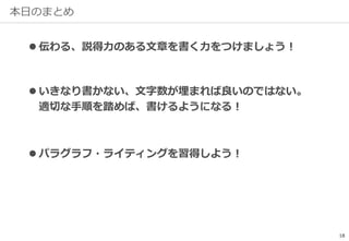 本日のまとめ
18
 伝わる、説得力のある文章を書く力をつけましょう！
 いきなり書かない、文字数が埋まれば良いのではない。
適切な手順を踏めば、書けるようになる！
 パラグラフ・ライティングを習得しよう！
 
