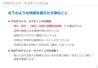 アカデミック・ライティングとは
以下のような特徴を備えた文章のこと
 アカデミック・ライティングの特徴
‐ 問い・答え・「答え」を導く論理的な説明、から構成される
‐ 説明の根拠となる情報が明示されている
‐ 説明文がパラグラフ構造になっている
‐ 引用など学術的な倫理のルールにしたがっている
‐ 学術的文章に特有の一定の形式（書式）に従っている
 なぜアカデミック・ライティングが必要？
‐ 問いに対する答えが明確ではないものを扱う場合、答えにたどり着く
過程が重要となる！
4
 