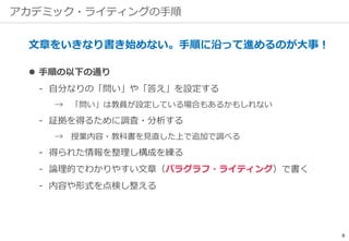 アカデミック・ライティングの手順
文章をいきなり書き始めない。手順に沿って進めるのが大事！
 手順の以下の通り
‐ 自分なりの「問い」や「答え」を設定する
→ 「問い」は教員が設定している場合もあるかもしれない
‐ 証拠を得るために調査・分析する
→ 授業内容・教科書を見直した上で追加で調べる
‐ 得られた情報を整理し構成を練る
‐ 論理的でわかりやすい文章（パラグラフ・ライティング）で書く
‐ 内容や形式を点検し整える
8
 