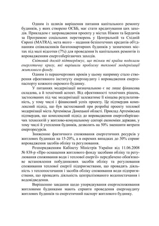Одним із шляхів вирішення питання капітального ремонту
будинків, у яких створено ОСББ, має стати кредитування цих захо-
дів. Прикладом є запровадження проекту у містах Ніжин та Бердичів
за Програмою соціальних перетворень у Центральній та Східній
Європі (MATRA), мета якого – надання безіпотечних кредитів об'єд-
нанням співвласників багатоквартирних будинків у зазначених міс-
тах під малі відсотки (7%) для проведення їх капітальних ремонтів із
впровадженням енергозберігаючих заходів.
Світовий досвід підтверджує, що тільки ті країни подолали
енергетичну кризу, які вирішили проблему теплової модернізації
житлового фонду.
Одним із першочергових кроків у цьому напрямку стало ство-
рення ефективного інституту енергоаудиту і впровадження енерго-
паспорту кожного окремого будинку.
У питаннях модернізації визначальною є не лише фінансова
складова, а й технічний аспект. Від ефективності технічних рішень,
застосованих під час модернізації залежатиме її кінцева результатив-
ність, у тому числі і фінансовий успіх проекту. Це підтвердив комп-
лексний підхід, що був застосований при розробці проекту теплової
модернізації міста Артемівськ Донецької області. Приклад Артемівська
підтвердив, що комплексний підхід до впровадження енергозберігаю-
чих технологій у житлово-комунальному секторі економіки держави, у
тому числі й утеплення будинків, дозволить на 50% зменшити витрати
енергоресурсів.
Зниженню фактичного споживання енергетичних ресурсів у
житлових будинках на 15-20%, а в окремих випадках до 30% сприяє
впровадження засобів обліку та регулювання.
Розпорядженням Кабінету Міністрів України від 11.06.2008
№ 838-р «Про оснащення житлового фонду засобами обліку та регу-
лювання споживання води і теплової енергії» передбачено обов'язко-
ве встановлення побудинкових засобів обліку та регулювання
споживання теплової енергії підприємствами, що провадять діяль-
ність з теплопостачання і засобів обліку споживання води підприєм-
ствами, що провадять діяльність централізованого водопостачання і
водовідведення.
Вирішенню завдання щодо упорядкування енергоспоживання
житловими будинками мають сприяти проведення енергоаудиту
житлових будинків та енергетичний паспорт житлового будинку.
 