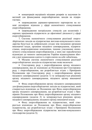 • концентрація внутрішніх місцевих резервів та залучення ін-
вестицій для фінансування енергозберігаючих заходів на підпри-
ємствах;
• запровадження державно-приватного партнерства на ос-
нові договірних відносин у сфері економічного стимулювання
енергозбереження;
• запровадження матеріальних стимулів для колективів і
окремих працівників підприємств до ефективної діяльності у сфері
енергозбереження.
7. Система економічного стимулювання реалізації енерго-
зберігаючих заходів на підприємствах житлово-комунального госпо-
дарства базується на добровільних угодах між місцевими органами
виконавчої влади, органами місцевого самоврядування, підприєм-
ствами, енергосервісними компаніями, іншими учасниками еконо-
мічного стимулювання енергозбереження, у яких має передбачатися
відповідно до чинного законодавства України відшкодування збит-
ків у разі невиконання однією із сторін взятих на себе зобов'язань.
8. Місцева система економічного стимулювання реалізації
енергозберігаючих заходів на підприємствах може включати:
• Спостережну раду з енергозбереження органу місцевого
самоврядування, яка діє відповідно до Положення про Спостережну
раду з енергозбереження, що розробляється згідно з Примірним
Положенням про Спостережну раду з енергозбереження органу
місцевого самоврядування (додаток 1) та затверджується рішенням
органу місцевого самоврядування, місцевого органу виконавчої
влади;
• Фонд енергозбереження органу місцевого самоврядування
для фінансування енергозберігаючих заходів на підприємствах, який
створюється відповідно до Положення про Фонд енергозбереження
органу місцевого самоврядування, що розробляється згідно з При-
мірним Положенням про Фонд енергозбереження органу місцевого
самоврядування (додаток 2) та затверджується рішенням органу
місцевого самоврядування, місцевого органу виконавчої влади;
• Фонд енергозбереження на підприємствах, який ство-
рюється відповідно до Положення про Фонд енергозбереження
підприємства, що розробляється згідно з Примірним Положенням
про Фонд енергозбереження підприємства житлово-комунального
господарства (додаток 3);
 
