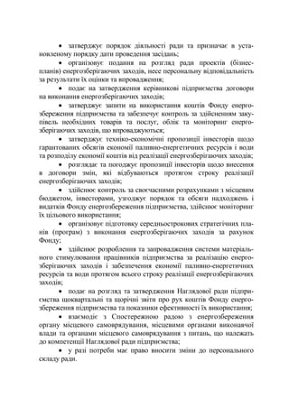 • затверджує порядок діяльності ради та призначає в уста-
новленому порядку дати проведення засідань;
• організовує подання на розгляд ради проектів (бізнес-
планів) енергозберігаючих заходів, несе персональну відповідальність
за результати їх оцінки та впровадження;
• подає на затвердження керівникові підприємства договори
на виконання енергозберігаючих заходів;
• затверджує запити на використання коштів Фонду енерго-
збереження підприємства та забезпечує контроль за здійсненням заку-
півель необхідних товарів та послуг, облік та моніторинг енерго-
зберігаючих заходів, що впроваджуються;
• затверджує техніко-економічні пропозиції інвесторів щодо
гарантованих обсягів економії паливно-енергетичних ресурсів і води
та розподілу економії коштів від реалізації енергозберігаючих заходів;
• розглядає та погоджує пропозиції інвесторів щодо внесення
в договори змін, які відбуваються протягом строку реалізації
енергозберігаючих заходів;
• здійснює контроль за своєчасними розрахунками з місцевим
бюджетом, інвесторами, узгоджує порядок та обсяги надходжень і
видатків Фонду енергозбереження підприємства, здійснює моніторинг
їх цільового використання;
• організовує підготовку середньострокових стратегічних пла-
нів (програм) з виконання енергозберігаючих заходів за рахунок
Фонду;
• здійснює розроблення та запровадження системи матеріаль-
ного стимулювання працівників підприємства за реалізацію енерго-
зберігаючих заходів і забезпечення економії паливно-енергетичних
ресурсів та води протягом всього строку реалізації енергозберігаючих
заходів;
• подає на розгляд та затвердження Наглядової ради підпри-
ємства щоквартальні та щорічні звіти про рух коштів Фонду енерго-
збереження підприємства та показники ефективності їх використання;
• взаємодіє з Спостережною радою з енергозбереження
органу місцевого самоврядування, місцевими органами виконавчої
влади та органами місцевого самоврядування з питань, що належать
до компетенції Наглядової ради підприємства;
• у разі потреби має право вносити зміни до персонального
складу ради.
 
