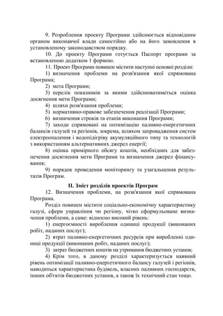 9. Розроблення проекту Програми здійснюється відповідним
органом виконавчої влади самостійно або на його замовлення в
установленому законодавством порядку.
10. До проекту Програми готується Паспорт програми за
встановленою додатком 1 формою.
11. Проект Програми повинен містити наступні основні розділи:
1) визначення проблеми на розв'язання якої спрямована
Програма;
2) мета Програми;
3) перелік показників за якими здійснюватиметься оцінка
досягнення мети Програми;
4) шляхи розв'язання проблеми;
5) нормативно-правове забезпечення реалізації Програми;
6) визначення строків та етапів виконання Програми;
7) заходи спрямовані на оптимізацію паливно-енергетичних
балансів галузей та регіонів, зокрема, шляхом запровадження систем
електроопалення і водопідігріву акумуляційного типу та технологій
з використанням альтернативних джерел енергії;
8) оцінка примірного обсягу коштів, необхідних для забез-
печення досягнення мети Програми та визначення джерел фінансу-
вання;
9) порядок проведення моніторингу та узагальнення резуль-
татів Програм.
ІІ. Зміст розділів проектів Програм
12. Визначення проблеми, на розв'язання якої спрямована
Програма.
Розділ повинен містити соціально-економічну характеристику
галузі, сфери управління чи регіону, чітко сформульоване визна-
чення проблеми, а саме: відносно високий рівень:
1) енергоємності вироблення одиниці продукції (виконаних
робіт, наданих послуг);
2) втрат паливно-енергетичних ресурсів при виробленні оди-
ниці продукції (виконаних робіт, наданих послуг);
3) затрат бюджетних коштів на утримання бюджетних установ;
4) Крім того, в даному розділі характеризується наявний
рівень оптимізації паливно-енергетичного балансу галузей і регіонів,
наводиться характеристика будівель, власних паливних господарств,
інших об'єктів бюджетних установ, а також їх технічний стан тощо.
 