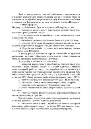 Дані до цього розділу повинні відбиратися з використанням
офіційних статистичних даних не менше ніж за 5 останніх років (із
посиланням на офіційні джерела інформації). Визначення проблеми
є основою для формулювання мети та всіх інших розділів Програми.
13. Мета Програми.
В цьому розділі повинна бути визначена мета Програми, а саме:
1) зменшення енергоємності виробництва одиниці продукції,
виконаних робіт, наданих послуг;
2) скорочення рівня невиробничих втрат паливно-енергетич-
них ресурсів та води;
3) оптимізація паливно-енергетичного балансу галузей і регіонів;
4) відносне скорочення бюджетних видатків на використання
паливно-енергетичних ресурсів та води в бюджетних установах.
14. Перелік показників, за якими здійснюватиметься оцінка
досягнення мети Програми.
У цьому розділі наводяться перелік показників та примірні
розрахунки, за якими здійснюватиметься кінцева оцінка досягнення
мети, на реалізацію якої спрямовані Програми.
До переліку відносяться такі показники:
1) зниження енергоємності виробництва одиниці продукції,
виконаних робіт, наданих послуг (в умовних одиницях). Перелік
видів продукції, робіт та послуг, що виробляються чи надаються у
відповідних галузях та регіонах повинен охоплювати не менше 80%
обсягу виробленої продукції (робіт, послуг) у відповідній галузі, або
не менше 80% обсягу валового регіонального продукту (далі – ВРП);
2) енергоємності валової доданої вартості (далі – ВДВ) регіонів;
3) зменшення рівня втрат паливно-енергетичних ресурсів;
4) відносне скорочення обсягу бюджетних видатків;
5) рівень оптимізації паливно-енергетичного балансу галузей
і регіонів;
6) обсяг залученого фінансування, яке спрямовуватиметься на
фінансування заходів Програм.
При підготовці розрахунків необхідно враховувати, що станом
на кінець реалізації Програм повинно досягатися:
• зменшення енергоємності виробництва одиниці продукції
(виконаних робіт, наданих послуг) не менше 20% від базового року.
Базовим вважається рік затвердження відповідної Програми;
 