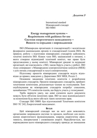 Додаток 5
International standard
Міжнародний стандарт
ISO 50001
Energy management systems –
Requirements with guidance for use
Системи енергетичного менеджменту –
Вимоги та порадник з впровадження
ISO (Міжнародна організація зі стандартизації) є всесвітньою
федерацією національних органів зі стандартизації (членів ISO). Як
правило, роботу з підготовки міжнародних стандартів здійснюють
технічні комітети ISO. Кожен член ISO, зацікавлений в питанні, з
якого створено відповідний технічний комітет, має право бути
представленим у цьому комітеті. Міжнародні урядові та неурядові
організації, які взаємодіють з ISO, також беруть участь у роботі. ISO
тісно співпрацює з Міжнародною електротехнічною комісією (МЕК)
з усіх питань стандартизації в галузі електротехніки.
Підготовку проектів міжнародних стандартів ведуть відпо-
відно до правил, наведених у Директивах ISO/ МЕК, Розділ 2.
Основним завданням технічних комітетів є розроблення
міжнародних стандартів. Проекти міжнародних стандартів, прийняті
технічними комітетами, розсилаються членам на голосування. Їхнє
опублікування як міжнародних стандартів потребує схвалення,
щонайменше 75% комітетів-членів, що беруть участь у голосуванні.
Треба звернути увагу, що деякі елементи цього документа
можуть бути об'єктом патентних прав. ISO не несе відповідальності
за позначення будь-якого або всіх таких патентних прав.
Стандарт ISO 50001 був підготовлений Технічним комітетом
ISO/ TC 242, Енергетичний менеджмент.
Вступ
Цей міжнародний стандарт має на меті дати можливість
організаціям запровадити системи та процеси, необхідні для поліп-
шення енергетичного функціонування, зокрема енергетичну ефек-
тивність, використання і споживання енергії. Передбачається, що
впровадження цього міжнародного стандарту приведе до зменшення
 