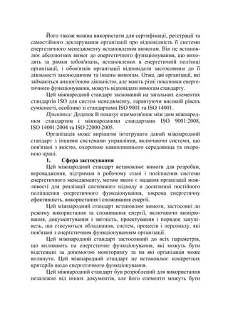 Його також можна використати для сертифікації, реєстрації та
самостійного декларування організації про відповідність її системи
енергетичного менеджменту встановленим вимогам. Він не встанов-
лює абсолютних вимог до енергетичного функціонування, що вихо-
дять за рамки зобов'язань, встановлених в енергетичній політиці
організації, і обов'язків організації відповідати застосовним до її
діяльності законодавчим та іншим вимогам. Отже, дві організації, які
займаються аналогічною діяльністю, але мають різні показники енерге-
тичного функціонування, можуть відповідати вимогам стандарту.
Цей міжнародний стандарт заснований на загальних елементах
стандартів ISO для систем менеджменту, гарантуючи високий рівень
сумісності, особливо зі стандартами ISO 9001 та ISO 14001.
Примітка: Додаток В показує взаємозв'язок між цим міжнарод-
ним стандартом і міжнародними стандартами ISO 9001:2008,
ISO 14001:2004 та ISO 22000:2005.
Організація може вирішити інтегрувати даний міжнародний
стандарт з іншими системами управління, включаючи системи, що
пов'язані з якістю, охороною навколишнього середовища та охоро-
ною праці.
1. Сфера застосування
Цей міжнародний стандарт встановлює вимоги для розробки,
впровадження, підтримки в робочому стані і поліпшення системи
енергетичного менеджменту, метою якого є надання організації мож-
ливості для реалізації системного підходу в досягненні постійного
поліпшення енергетичного функціонування, зокрема енергетичну
ефективність, використання і споживання енергії.
Цей міжнародний стандарт встановлює вимоги, застосовні до
режиму використання та споживання енергії, включаючи вимірю-
вання, документування і звітність, проектування і порядок закупі-
вель, що стосуються обладнання, систем, процесів і персоналу, які
пов'язані з енергетичним функціонуванням організації.
Цей міжнародний стандарт застосовний до всіх параметрів,
що впливають на енергетичне функціонування, які можуть бути
відстежені за допомогою моніторингу та на які організація може
вплинути. Цей міжнародний стандарт не встановлює конкретних
критеріїв щодо енергетичного функціонування.
Цей міжнародний стандарт був розроблений для використання
незалежно від інших документів, але його елементи можуть бути
 