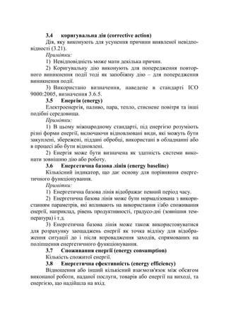 3.4 коригувальна дія (corrective action)
Дія, яку виконують для усунення причини виявленої невідпо-
відності (3.21).
Примітки:
1) Невідповідність може мати декілька причин.
2) Коригувальну дію виконують для попередження повтор-
ного виникнення події тоді як запобіжну дію – для попередження
виникнення події.
3) Використано визначення, наведене в стандарті ІСО
9000:2005, визначення 3.6.5.
3.5 Енергія (energy)
Електроенергія, паливо, пара, тепло, стиснене повітря та інші
подібні середовища.
Примітки:
1) В цьому міжнародному стандарті, під енергією розуміють
різні форми енергії, включаючи відновлювані види, які можуть бути
закуплені, збережені, піддані обробці, використані в обладнанні або
в процесі або бути відновлені.
2) Енергія може бути визначена як здатність системи вико-
нати зовнішню дію або роботу.
3.6 Енергетична базова лінія (energy baseline)
Кількісний індикатор, що дає основу для порівняння енерге-
тичного функціонування.
Примітки:
1) Енергетична базова лінія відображає певний період часу.
2) Енергетична базова лінія може бути нормалізована з викори-
станням параметрів, які впливають на використання і/або споживання
енергії, наприклад, рівень продуктивності, градусо-дні (зовнішня тем-
пература) і т.д.
3) Енергетична базова лінія може також використовуватися
для розрахунку заощаджень енергії як точка відліку для відобра-
ження ситуації до і після впровадження заходів, спрямованих на
поліпшення енергетичного функціонування.
3.7 Споживання енергії (energy consumption)
Кількість спожитої енергії.
3.8 Енергетична ефективність (energy efficiency)
Відношення або інший кількісний взаємозв'язок між обсягом
виконаної роботи, наданої послуги, товарів або енергії на виході, та
енергією, що надійшла на вхід.
 
